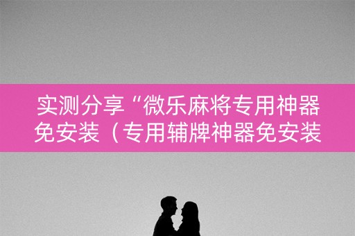 实测分享“微乐麻将专用神器免安装（专用辅牌神器免安装）