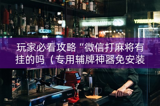 玩家必看攻略“微信打麻将有挂的吗（专用辅牌神器免安装）