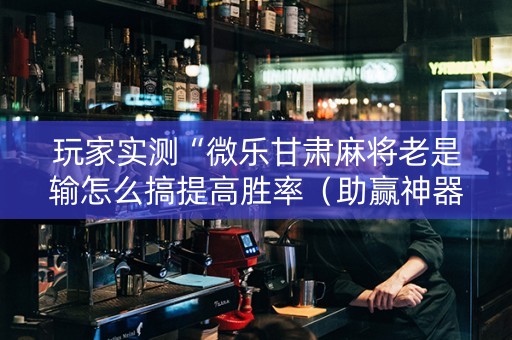 玩家实测“微乐甘肃麻将老是输怎么搞提高胜率（助赢神器通用版）