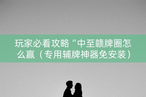 玩家必看攻略“中至赣牌圈怎么赢（专用辅牌神器免安装）