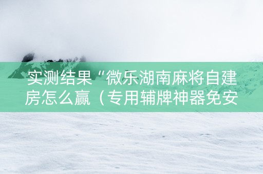 实测结果“微乐湖南麻将自建房怎么赢（专用辅牌神器免安装）