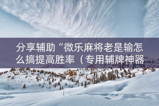 分享辅助“微乐麻将老是输怎么搞提高胜率（专用辅牌神器免安装）