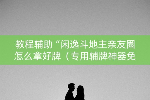 教程辅助“闲逸斗地主亲友圈怎么拿好牌（专用辅牌神器免安装）