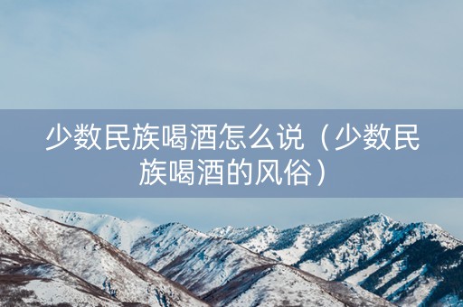 少数民族喝酒怎么说（少数民族喝酒的风俗）