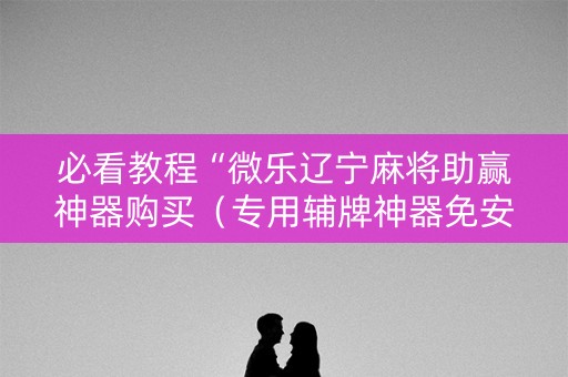 必看教程“微乐辽宁麻将助赢神器购买（专用辅牌神器免安装）