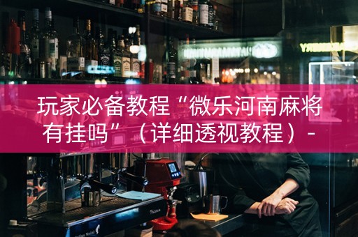 玩家必备教程“微乐河南麻将有挂吗”（详细透视教程）-哔哩哔哩