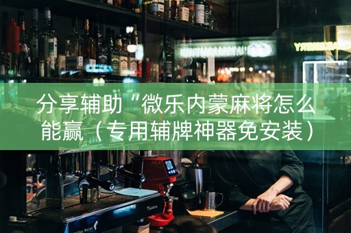 分享辅助“微乐内蒙麻将怎么能赢（专用辅牌神器免安装）