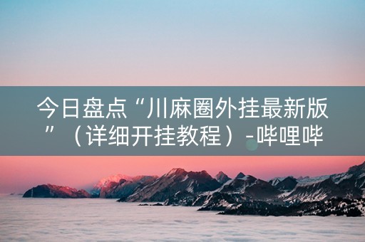 今日盘点“川麻圈外挂最新版”（详细开挂教程）-哔哩哔哩