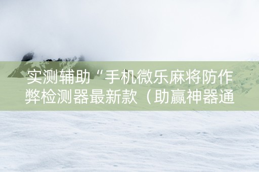 实测辅助“手机微乐麻将防作弊检测器最新款（助赢神器通用版）
