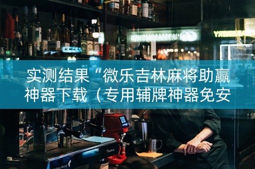 实测结果“微乐吉林麻将助赢神器下载（专用辅牌神器免安装）