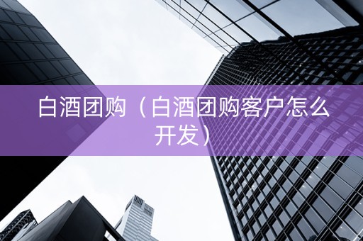 白酒团购（白酒团购客户怎么开发）