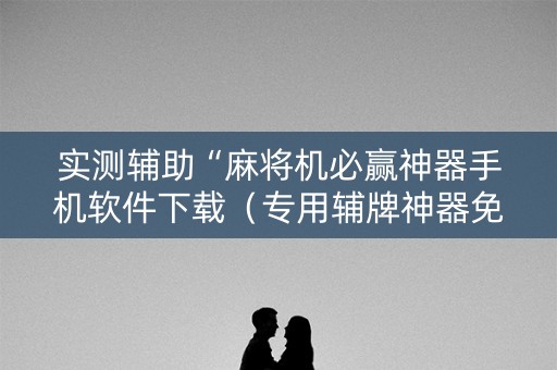 实测辅助“麻将机必赢神器手机软件下载（专用辅牌神器免安装）