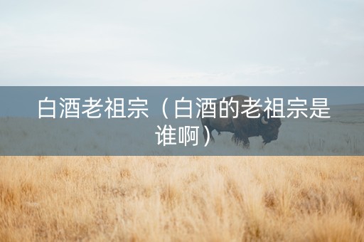 白酒老祖宗（白酒的老祖宗是谁啊）