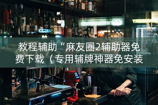 教程辅助“麻友圈2辅助器免费下载（专用辅牌神器免安装）