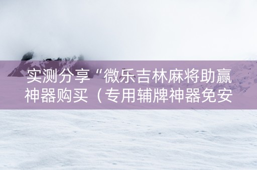 实测分享“微乐吉林麻将助赢神器购买（专用辅牌神器免安装）