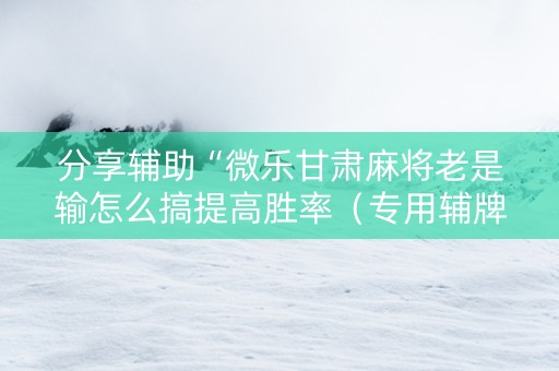 分享辅助“微乐甘肃麻将老是输怎么搞提高胜率（专用辅牌神器免安装）