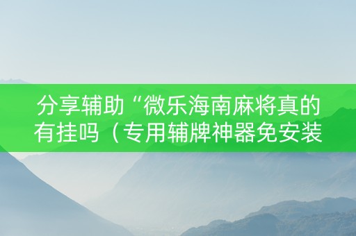 分享辅助“微乐海南麻将真的有挂吗（专用辅牌神器免安装）