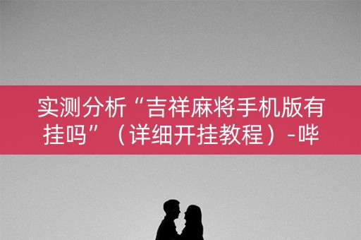 实测分析“吉祥麻将手机版有挂吗”（详细开挂教程）-哔哩哔哩