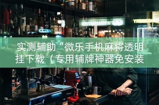 实测辅助“微乐手机麻将透明挂下载（专用辅牌神器免安装）