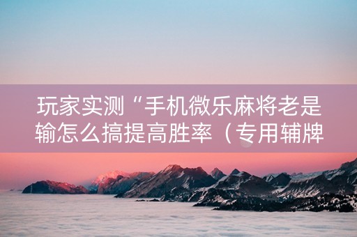 玩家实测“手机微乐麻将老是输怎么搞提高胜率（专用辅牌神器免安装）