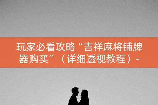 玩家必看攻略“吉祥麻将铺牌器购买”（详细透视教程）-哔哩哔哩