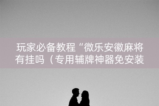 玩家必备教程“微乐安徽麻将有挂吗（专用辅牌神器免安装）