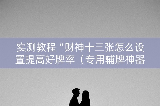实测教程“财神十三张怎么设置提高好牌率（专用辅牌神器免安装）