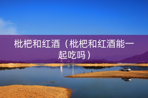 枇杷和红酒（枇杷和红酒能一起吃吗）