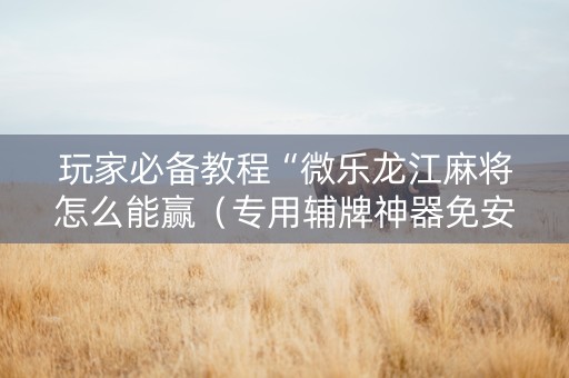 玩家必备教程“微乐龙江麻将怎么能赢（专用辅牌神器免安装）