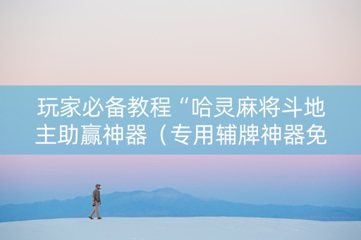 玩家必备教程“哈灵麻将斗地主助赢神器（专用辅牌神器免安装）