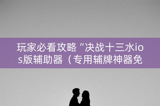 玩家必看攻略“决战十三水ios版辅助器（专用辅牌神器免安装）