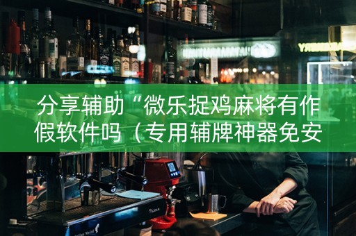 分享辅助“微乐捉鸡麻将有作假软件吗（专用辅牌神器免安装）