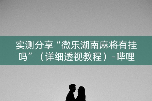 实测分享“微乐湖南麻将有挂吗”（详细透视教程）-哔哩哔哩