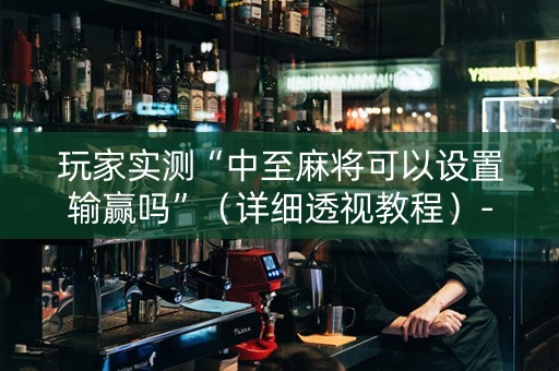 玩家实测“中至麻将可以设置输赢吗”（详细透视教程）-哔哩哔哩