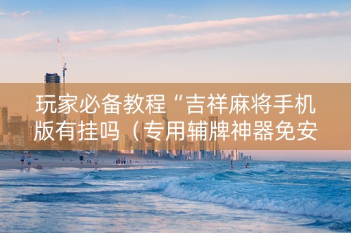 玩家必备教程“吉祥麻将手机版有挂吗（专用辅牌神器免安装）