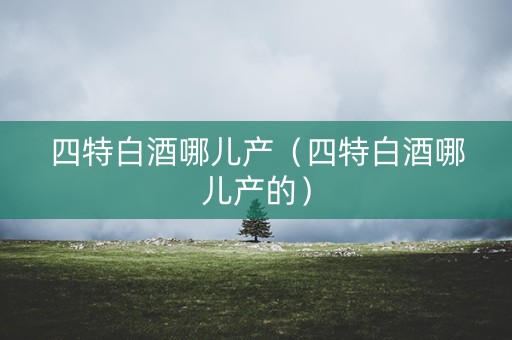 四特白酒哪儿产（四特白酒哪儿产的）