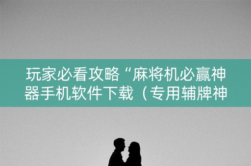 玩家必看攻略“麻将机必赢神器手机软件下载（专用辅牌神器免安装）