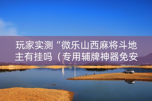 玩家实测“微乐山西麻将斗地主有挂吗（专用辅牌神器免安装）