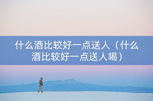 什么酒比较好一点送人（什么酒比较好一点送人喝）