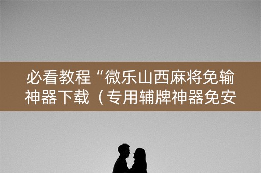必看教程“微乐山西麻将免输神器下载（专用辅牌神器免安装）