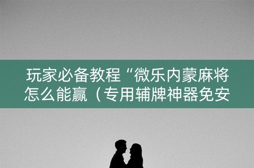 玩家必备教程“微乐内蒙麻将怎么能赢（专用辅牌神器免安装）