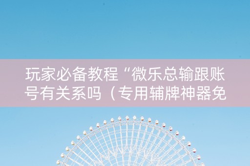 玩家必备教程“微乐总输跟账号有关系吗（专用辅牌神器免安装）