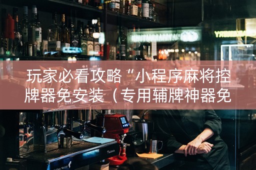玩家必看攻略“小程序麻将控牌器免安装（专用辅牌神器免安装）