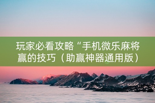 玩家必看攻略“手机微乐麻将赢的技巧（助赢神器通用版）