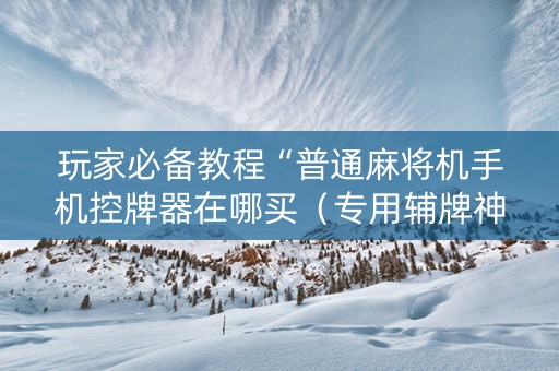 玩家必备教程“普通麻将机手机控牌器在哪买（专用辅牌神器免安装）