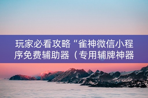玩家必看攻略“雀神微信小程序免费辅助器（专用辅牌神器免安装）