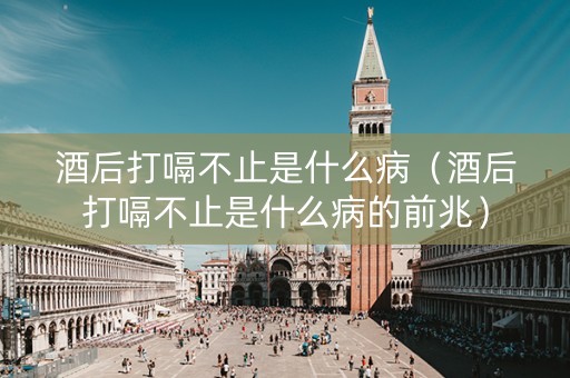 酒后打嗝不止是什么病（酒后打嗝不止是什么病的前兆）