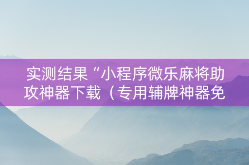 实测结果“小程序微乐麻将助攻神器下载（专用辅牌神器免安装）