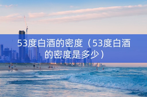 53度白酒的密度（53度白酒的密度是多少）