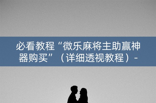 必看教程“微乐麻将主助赢神器购买”（详细透视教程）-哔哩哔哩